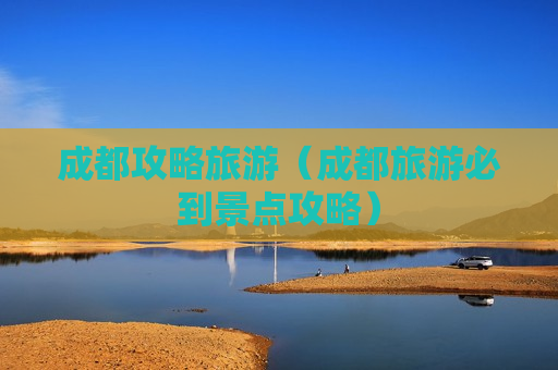 成都攻略旅游（成都旅游必到景点攻略）