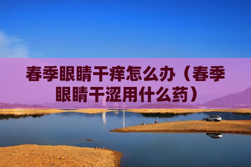 春季眼睛干痒怎么办（春季眼睛干涩用什么药）