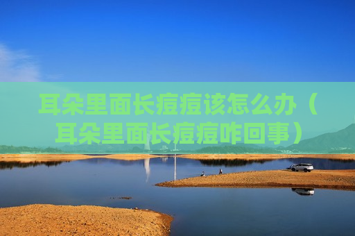 耳朵里面长痘痘该怎么办（耳朵里面长痘痘咋回事）