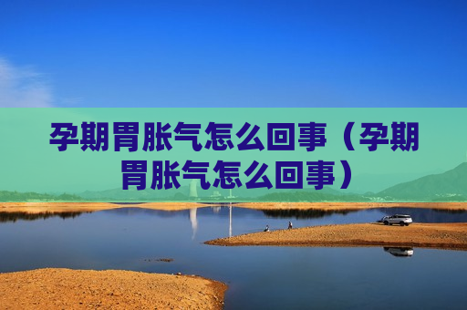 孕期胃胀气怎么回事（孕期胃胀气怎么回事）