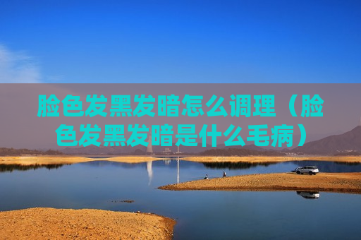 脸色发黑发暗怎么调理（脸色发黑发暗是什么毛病）