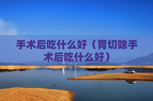 手术后吃什么好（胃切除手术后吃什么好）