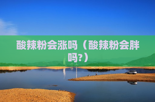 酸辣粉会涨吗（酸辣粉会胖吗?）