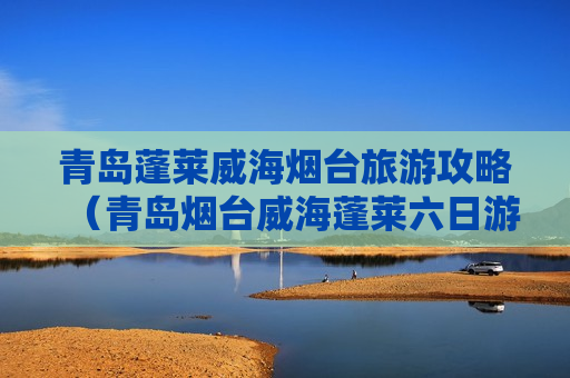 青岛蓬莱威海烟台旅游攻略（青岛烟台威海蓬莱六日游）
