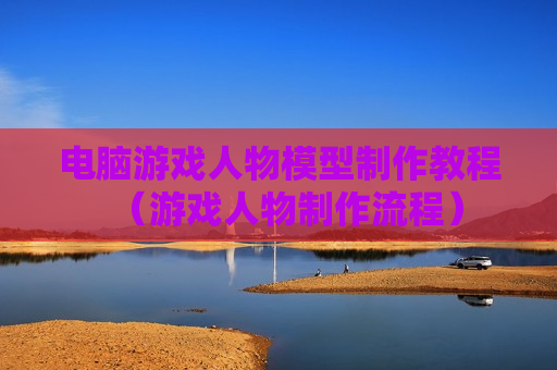电脑游戏人物模型制作教程（游戏人物制作流程）
