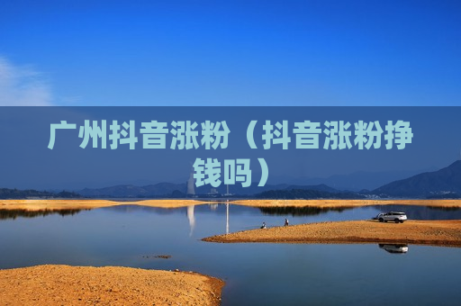 广州抖音涨粉（抖音涨粉挣钱吗）