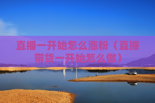 直播一开始怎么涨粉（直播带货一开始怎么做）