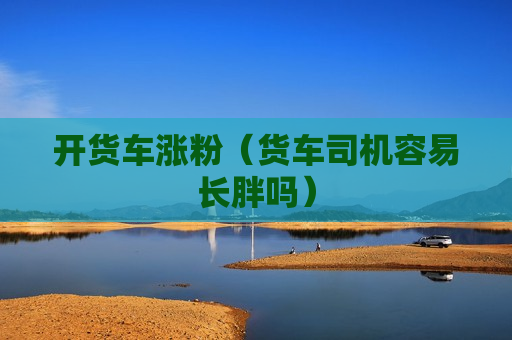 开货车涨粉（货车司机容易长胖吗）