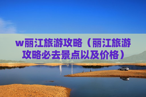 w丽江旅游攻略（丽江旅游攻略必去景点以及价格）