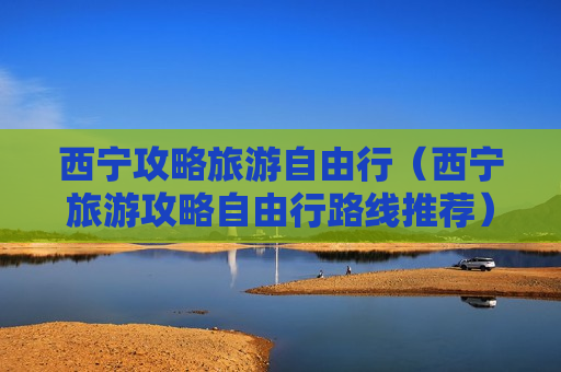 西宁攻略旅游自由行（西宁旅游攻略自由行路线推荐）
