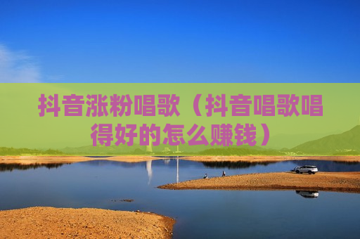 抖音涨粉唱歌（抖音唱歌唱得好的怎么赚钱）