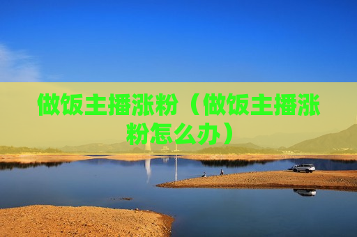 做饭主播涨粉（做饭主播涨粉怎么办）