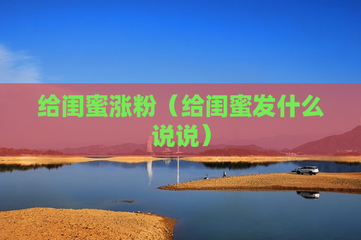 给闺蜜涨粉（给闺蜜发什么说说）