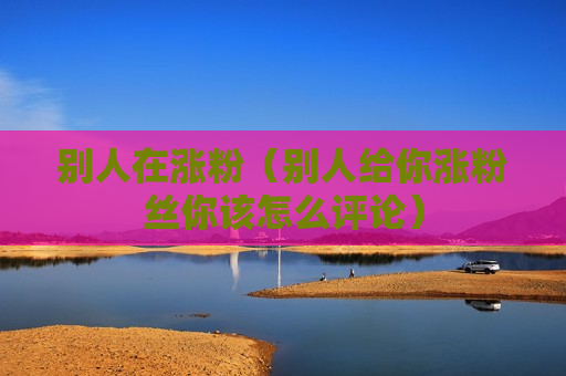 别人在涨粉（别人给你涨粉丝你该怎么评论）