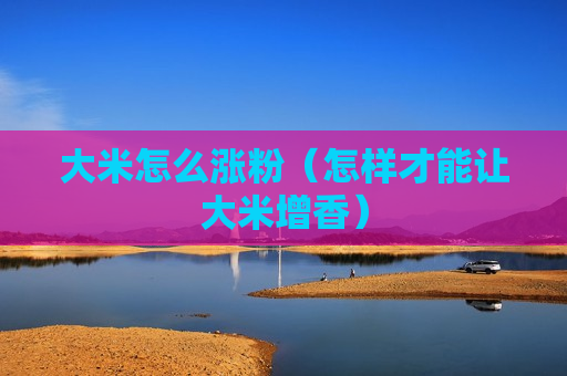 大米怎么涨粉（怎样才能让大米增香）