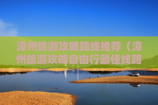 漳州旅游攻略路线推荐（漳州旅游攻略自由行最佳线路）