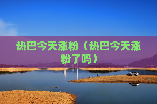热巴今天涨粉（热巴今天涨粉了吗）
