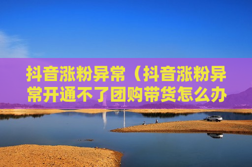 抖音涨粉异常（抖音涨粉异常开通不了团购带货怎么办）