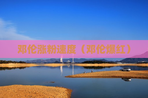 邓伦涨粉速度（邓伦爆红）