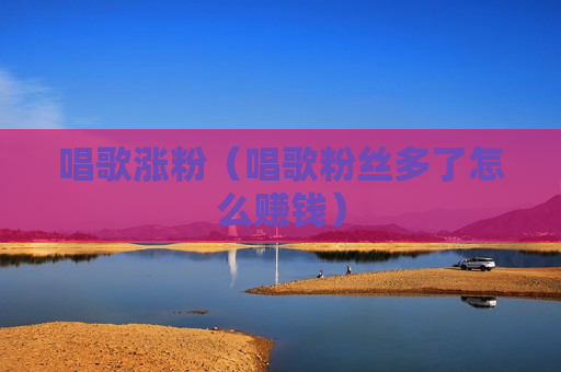 唱歌涨粉（唱歌粉丝多了怎么赚钱）