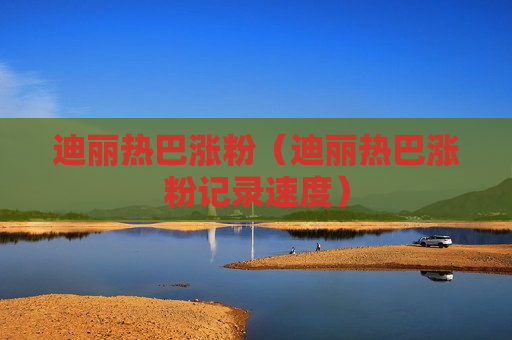 迪丽热巴涨粉（迪丽热巴涨粉记录速度）