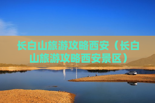 长白山旅游攻略西安（长白山旅游攻略西安景区）
