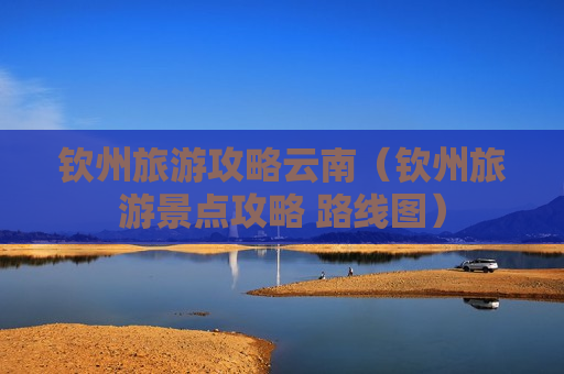 钦州旅游攻略云南（钦州旅游景点攻略 路线图）