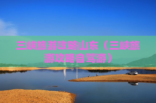 三峡旅游攻略山东（三峡旅游攻略自驾游）