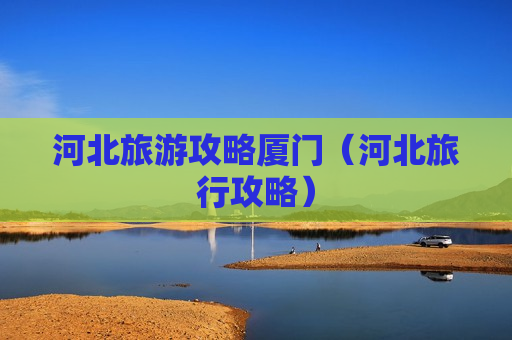 河北旅游攻略厦门（河北旅行攻略）