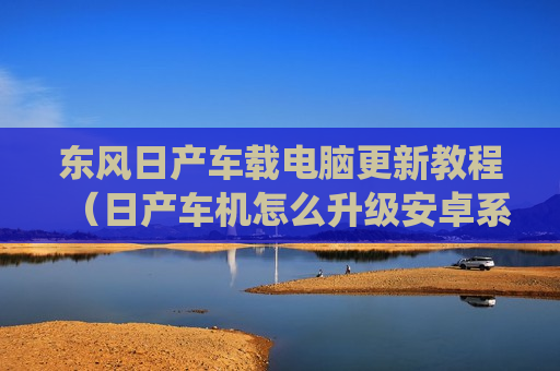 东风日产车载电脑更新教程（日产车机怎么升级安卓系统）