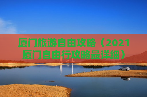 厦门旅游自由攻略（2021厦门自由行攻略最详细）