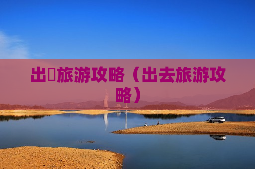 出囯旅游攻略（出去旅游攻略）