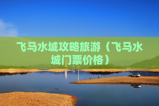 飞马水城攻略旅游（飞马水城门票价格）
