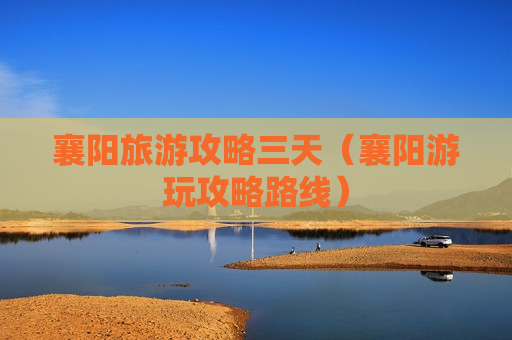 襄阳旅游攻略三天（襄阳游玩攻略路线）