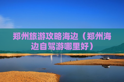 郑州旅游攻略海边（郑州海边自驾游哪里好）