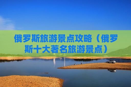 俄罗斯旅游景点攻略（俄罗斯十大著名旅游景点）