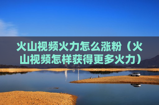 火山视频火力怎么涨粉（火山视频怎样获得更多火力）