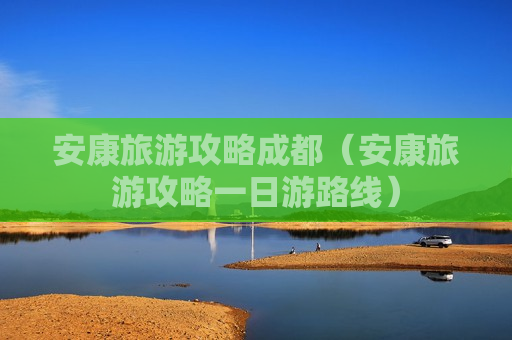 安康旅游攻略成都（安康旅游攻略一日游路线）