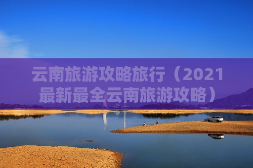 云南旅游攻略旅行（2021最新最全云南旅游攻略）