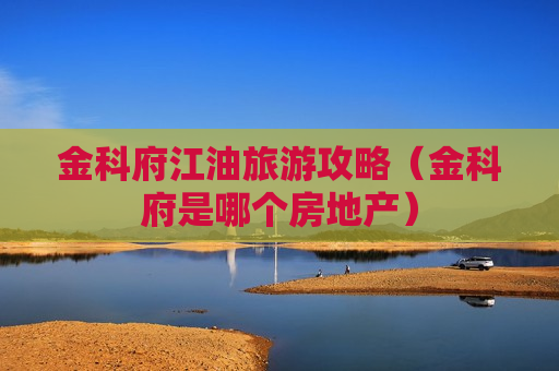金科府江油旅游攻略（金科府是哪个房地产）