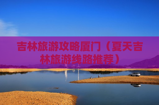 吉林旅游攻略厦门（夏天吉林旅游线路推荐）