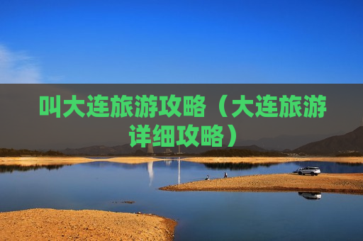 叫大连旅游攻略（大连旅游详细攻略）