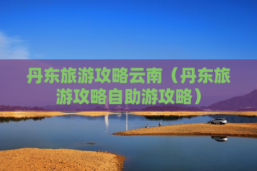 丹东旅游攻略云南（丹东旅游攻略自助游攻略）