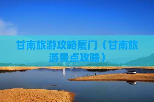 甘南旅游攻略厦门（甘南旅游景点攻略）