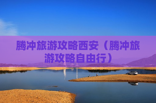腾冲旅游攻略西安（腾冲旅游攻略自由行）