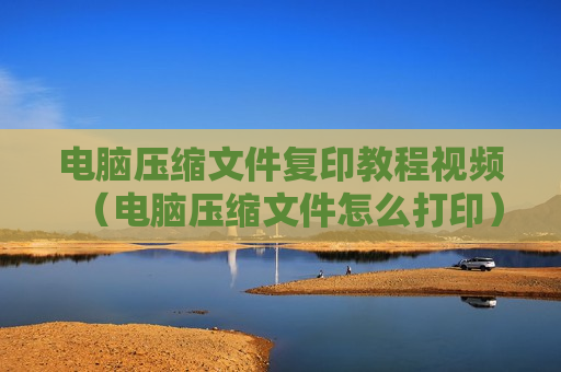 电脑压缩文件复印教程视频（电脑压缩文件怎么打印）