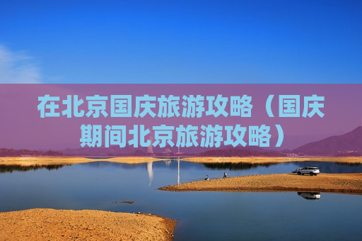 在北京国庆旅游攻略（国庆期间北京旅游攻略）