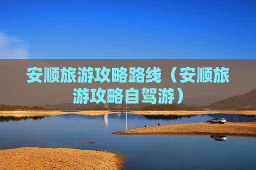 安顺旅游攻略路线（安顺旅游攻略自驾游）