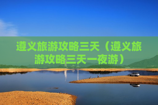 遵义旅游攻略三天（遵义旅游攻略三天一夜游）