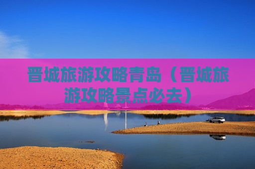 晋城旅游攻略青岛（晋城旅游攻略景点必去）